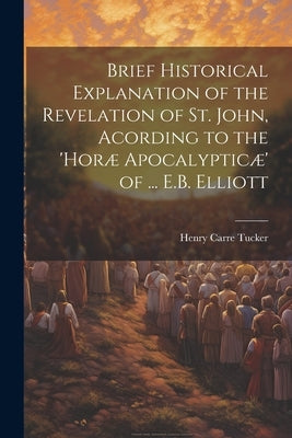 Brief Historical Explanation of the Revelation of St. John, Acording to the 'horæ Apocalypticæ' of ... E.B. Elliott by Tucker, Henry Carre