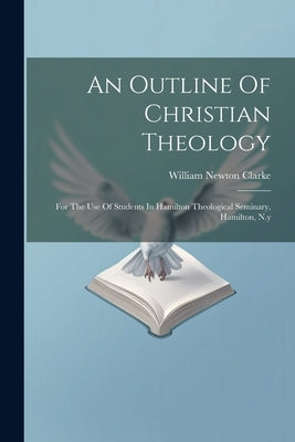 An Outline Of Christian Theology: For The Use Of Students In Hamilton Theological Seminary, Hamilton, N.y by Clarke, William Newton