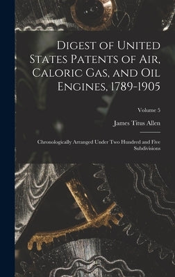 Digest of United States Patents of Air, Caloric Gas, and Oil Engines, 1789-1905: Chronologically Arranged Under Two Hundred and Five Subdivisions; Vol by Allen, James Titus