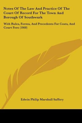 Notes Of The Law And Practice Of The Court Of Record For The Town And Borough Of Southwark: With Rules, Forms, And Precedents For Costs, And Court Fee by Saffery, Edwin Philip Marshall