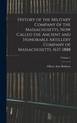 History of the Military Company of the Massachusetts, now Called the Ancient and Honorable Artillery Company of Massachusetts. 1637-1888; Volume 1 by Roberts, Oliver Ayer