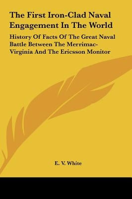 The First Iron-Clad Naval Engagement In The World: History Of Facts Of The Great Naval Battle Between The Merrimac-Virginia And The Ericsson Monitor by White, E. V.
