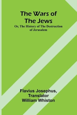 The Wars of the Jews; Or, The History of the Destruction of Jerusalem by Josephus, Flavius