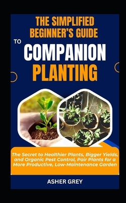 The Simplified Beginner's Guide to Companion Planting: The Secret to Healthier Plants, Bigger Yields, and Organic Pest Control, Pair Plants for a More by Grey, Asher
