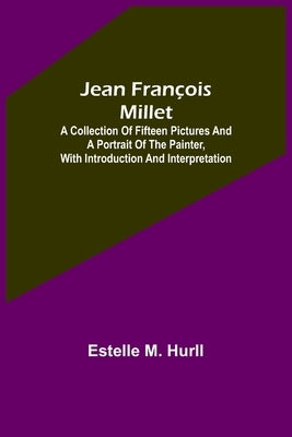 Jean François Millet; A Collection of Fifteen Pictures and a Portrait of the Painter, with Introduction and Interpretation by M. Hurll, Estelle