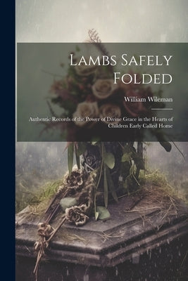 Lambs Safely Folded: Authentic Records of the Power of Divine Grace in the Hearts of Children Early Called Home by Wileman, William