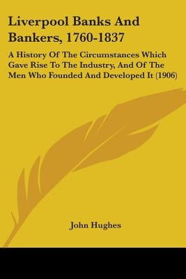 Liverpool Banks And Bankers, 1760-1837: A History Of The Circumstances Which Gave Rise To The Industry, And Of The Men Who Founded And Developed It (1 by Hughes, John