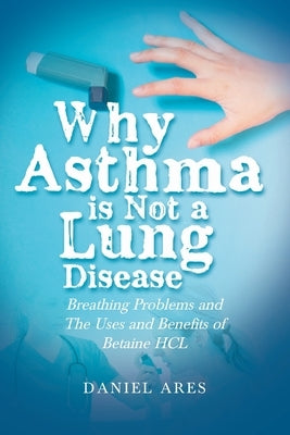 Why Asthma is Not a Lung Disease: Breathing Problems and The Uses and Benefits of Betaine HCL by Ares, Daniel