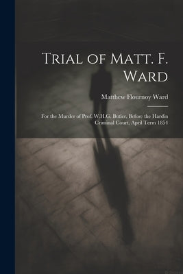 Trial of Matt. F. Ward: For the Murder of Prof. W.H.G. Butler, Before the Hardin Criminal Court, April Term 1854 by Ward, Matthew Flournoy