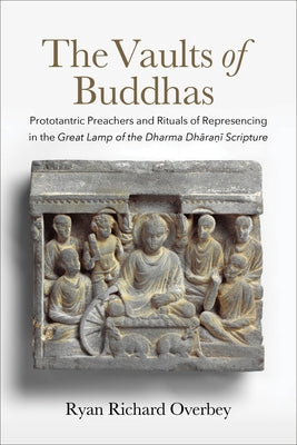The Vaults of Buddhas: Prototantric Preachers and Rituals of Represencing in the Great Lamp of the Dharma Dhāraṇī Scripture by Overbey, Ryan Richard
