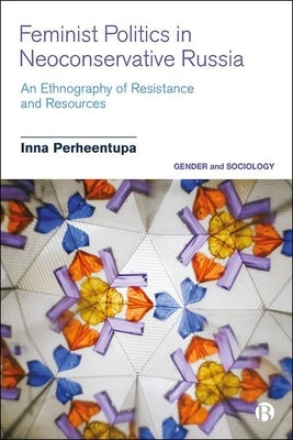 Feminist Politics in Neoconservative Russia: An Ethnography of Resistance and Resources by Perheentupa, Inna