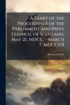 A Diary of the Proceedings of the Parliament and Privy Council of Scotland, May 21, MDCC. - March 7, MDCCVII by Bannatyne Club (Edinburgh, Scotland)