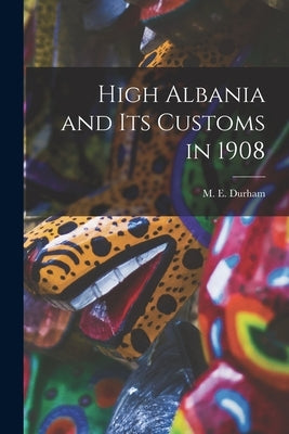 High Albania and Its Customs in 1908 by M. E. (Mary Edith), Durham