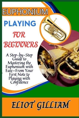 Euphonium Playing for Beginners: A Step-by-Step Guide to Mastering the Euphonium with Ease-From Your First Note to Playing with Confidence by Gilliam, Eliot