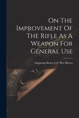 On The Improvement Of The Rifle As A Weapon For General Use by Augustus Henry L F Pitt- Rivers