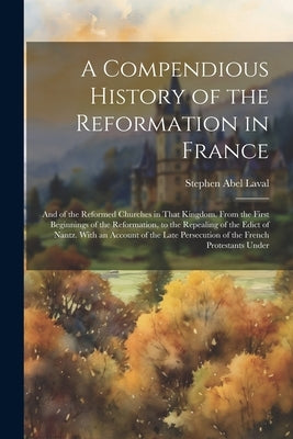 A Compendious History of the Reformation in France: And of the Reformed Churches in That Kingdom. From the First Beginnings of the Reformation, to the by Laval, Stephen Abel