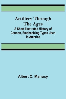 Artillery Through the Ages; A Short Illustrated History of Cannon, Emphasizing Types Used in America by C. Manucy, Albert