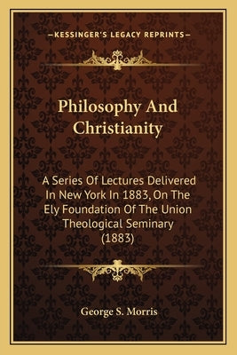 Philosophy And Christianity: A Series Of Lectures Delivered In New York In 1883, On The Ely Foundation Of The Union Theological Seminary (1883) by Morris, George S.