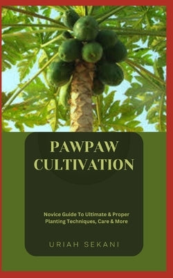 Pawpaw Cultivation: Novice Guide To Ultimate & Proper Planting Techniques, Care & More by Sekani, Uriah