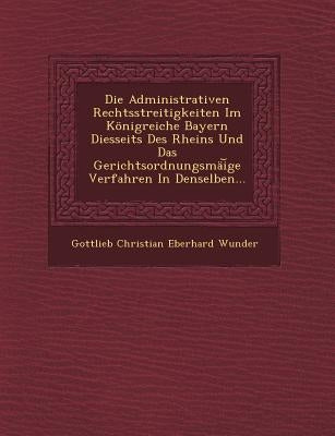 Die Administrativen Rechtsstreitigkeiten Im Konigreiche Bayern Diesseits Des Rheins Und Das Gerichtsordnungsmai GE Verfahren in Denselben... by Gottlieb Christian Eberhard Wunder