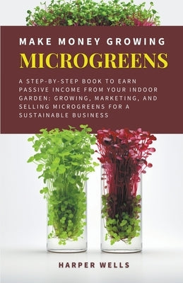 Make Money Growing Microgreens: A Step-By-Step Book to Earn Passive Income From Your Indoor Garden Growing, Marketing, and Selling Microgreens for a S by Wells, Harper