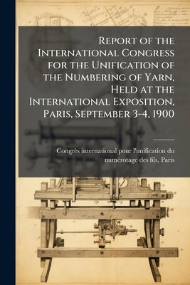 Report of the International Congress for the Unification of the Numbering of Yarn, Held at the International Exposition, Paris, September 3-4, 1900 by Congrès International Pour l'Unificati