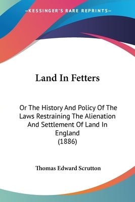 Land In Fetters: Or The History And Policy Of The Laws Restraining The Alienation And Settlement Of Land In England (1886) by Scrutton, Thomas Edward
