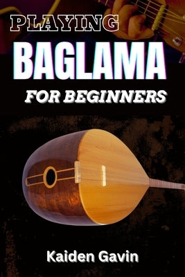 Playing Baglama for Beginners: Learn Essential Scales, Chords, Tuning, Finger picking Styles, Popular Songs, Practice Exercises, And Rhythms To Play by Gavin, Kaiden