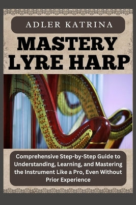 Mastery Lyre Harp: Comprehensive Step-by-Step Guide to Understanding, Learning, and Mastering the Instrument Like a Pro, Even Without Prior Experience by Katrina, Adler