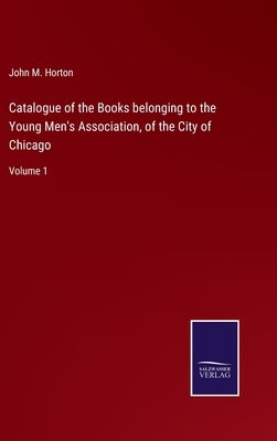 Catalogue of the Books belonging to the Young Men's Association, of the City of Chicago: Volume 1 by Horton, John M.