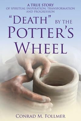 Death by the Potter's Wheel: A True Story of Spiritual Inspiration, Transformation and Progression by Follmer, Conrad
