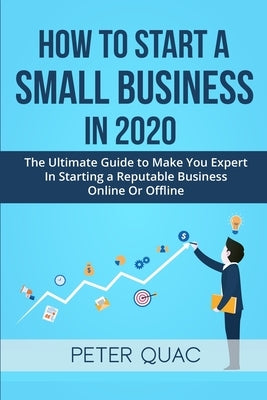 How To Start A Small Business In 2020: The Ultimate Guide to Make You Expert In Starting a Refutable Business Online Or Offline by Quac, Peter