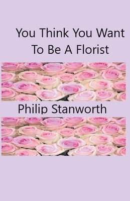 You Think You Want To Be A Florist Part one by Stanworth, Philip