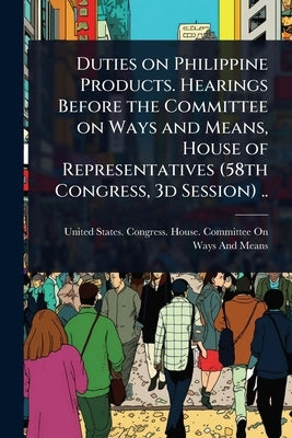 Duties on Philippine Products. Hearings Before the Committee on Ways and Means, House of Representatives (58th Congress, 3d Session) .. by United States Congress House Commi