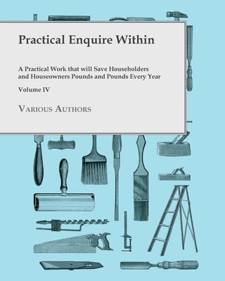 Practical Enquire Within - A Practical Work that will Save Householders and Houseowners Pounds and Pounds Every Year - Volume IV by Various