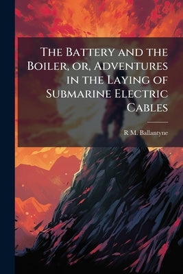 The Battery and the Boiler, or, Adventures in the Laying of Submarine Electric Cables by Ballantyne, R. M. 1825-1894