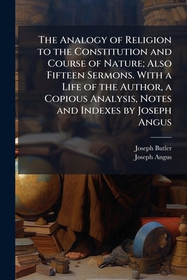 The Analogy of Religion to the Constitution and Course of Nature; Also Fifteen Sermons. With a Life of the Author, a Copious Analysis, Notes and Index by Butler, Joseph