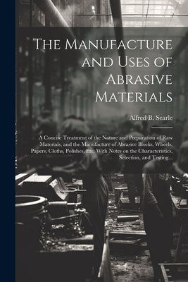 The Manufacture and Uses of Abrasive Materials; a Concise Treatment of the Nature and Preparation of Raw Materials, and the Manufacture of Abrasive Bl by Searle, Alfred B. (Alfred Broadhead)