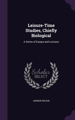 Leisure-Time Studies, Chiefly Biological: A Series of Essays and Lectures by Wilson, Andrew