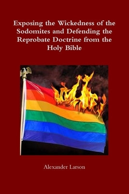 Exposing the Wickedness of the Sodomites and Defending the Reprobate Doctrine from the Holy Bible by Larson, Alexander