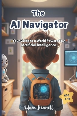 The AI Navigator: Your Guide to a World Powered by Artificial Intelligence (A Kid's Guide to Understanding and Shaping the Future of AI) by Bennett, Adam