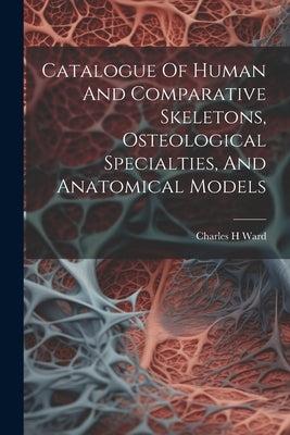 Catalogue Of Human And Comparative Skeletons, Osteological Specialties, And Anatomical Models by H, Ward Charles