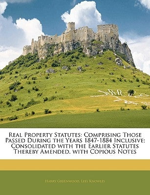 Real Property Statutes: Comprising Those Passed During the Years 1847-1884 Inclusive; Consolidated with the Earlier Statutes Thereby Amended. by Greenwood, Harry