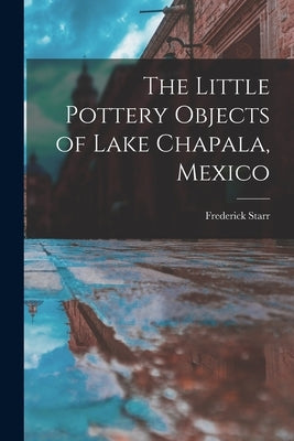 The Little Pottery Objects of Lake Chapala, Mexico by Frederick, Starr