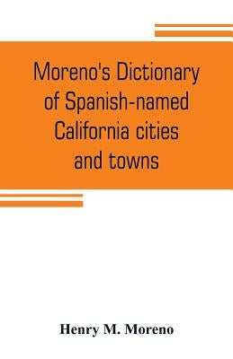 Moreno's dictionary of Spanish-named California cities and towns: compiled from the latest U. S. postal and parcel zone guides, California blue book, by M. Moreno, Henry