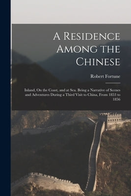 A Residence Among the Chinese: Inland, On the Coast, and at Sea. Being a Narrative of Scenes and Adventures During a Third Visit to China, From 1853 by Fortune, Robert