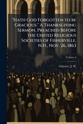 "Hath God Forgotten to be Gracious." A Thanksgiving Sermon, Preached Before the United Religious Societies of Fisherville, N.H., Nov. 26, 1863; Volume by Gilmore, J. H. (Joseph Henry) 1834-1918
