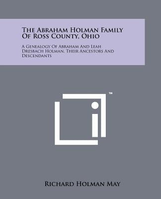 The Abraham Holman Family of Ross County, Ohio: A Genealogy of Abraham and Leah Dresbach Holman, Their Ancestors and Descendants by May, Richard Holman