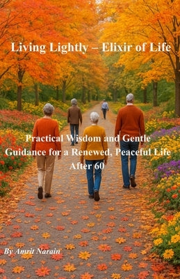Living Lightly - Elixir of Life: Practical Wisdom and Gentle Guidance for a Renewed, Peaceful Life After 60 by Narain, Amrit