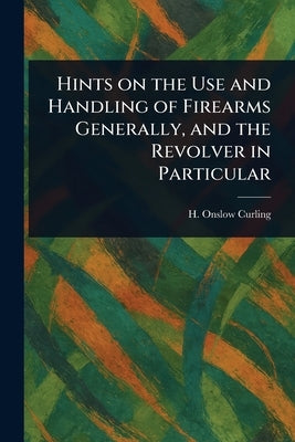 Hints on the Use and Handling of Firearms Generally, and the Revolver in Particular by Curling, H. Onslow